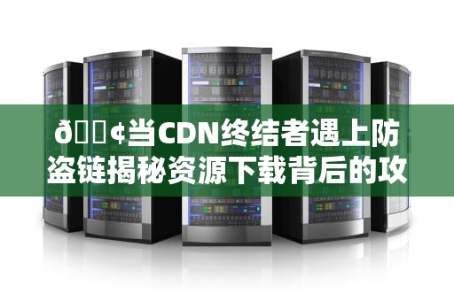 📢当CDN终结者遇上防盗链揭秘资源下载背后的攻防博弈