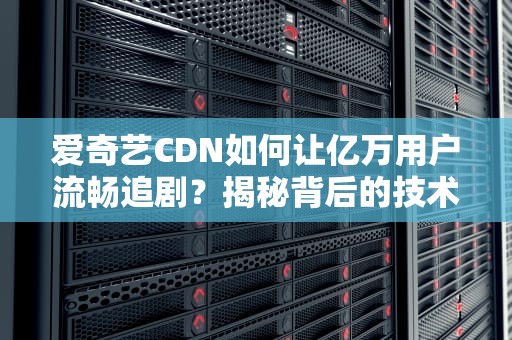 爱奇艺CDN如何让亿万用户流畅追剧？揭秘背后的技术黑科技！