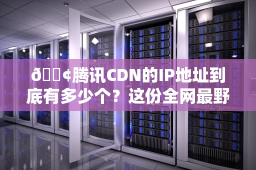 📢腾讯CDN的IP地址到底有多少个？这份全网最野的IP段生存指南请收好！