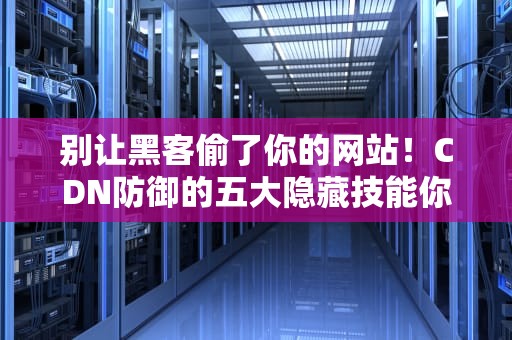 别让黑客偷了你的网站！CDN防御的五大隐藏技能你解锁了吗？
