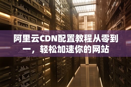阿里云CDN配置教程从零到一，轻松加速你的网站