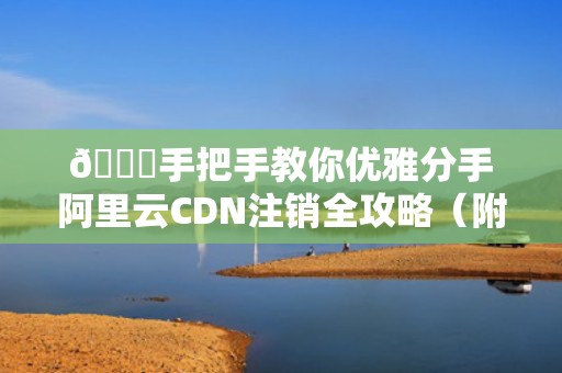 🚀手把手教你优雅分手阿里云CDN注销全攻略（附防坑指南）🚀