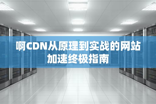 啊CDN从原理到实战的网站加速终极指南