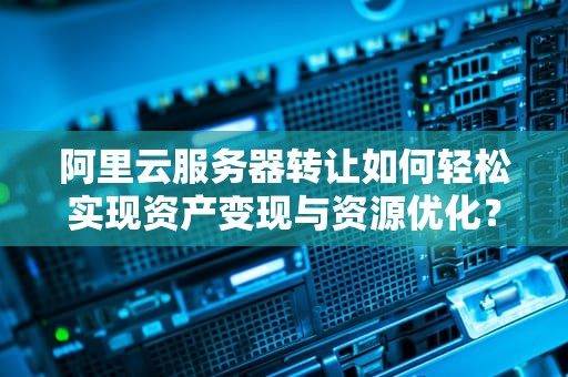 阿里云服务器转让如何轻松实现资产变现与资源优化？