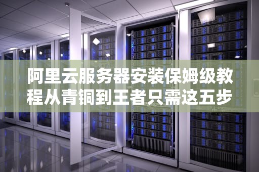 阿里云服务器安装保姆级教程从青铜到王者只需这五步（附骚操作避坑指南）