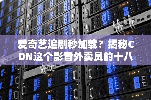 爱奇艺追剧秒加载？揭秘CDN这个影音外卖员的十八般武艺