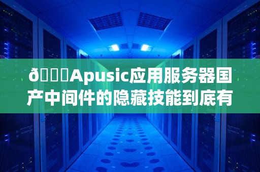 🚀Apusic应用服务器国产中间件的隐藏技能到底有多香？资深码农带你扒一扒