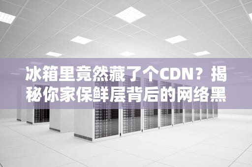冰箱里竟然藏了个CDN？揭秘你家保鲜层背后的网络黑科技！