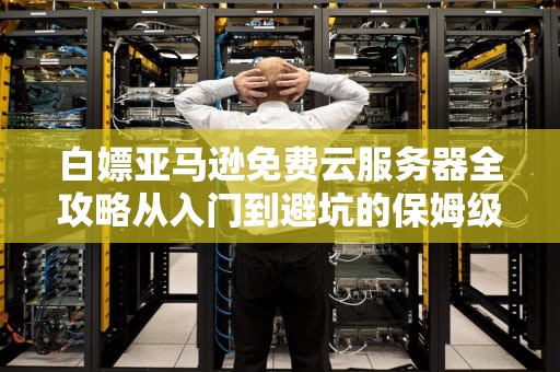 白嫖亚马逊免费云服务器全攻略从入门到避坑的保姆级指南