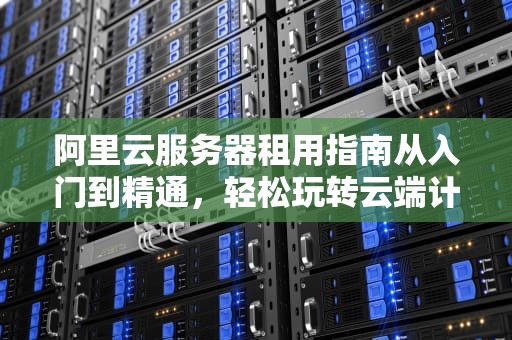 阿里云服务器租用指南从入门到精通，轻松玩转云端计算