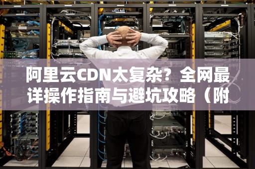 阿里云CDN太复杂？全网最详操作指南与避坑攻略（附7大简化方案）