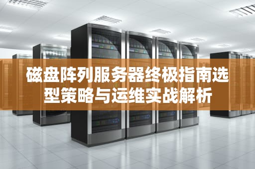 磁盘阵列服务器终极指南选型策略与运维实战解析