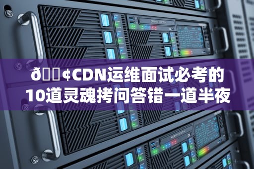 📢CDN运维面试必考的10道灵魂拷问答错一道半夜可能被夺命连环call！