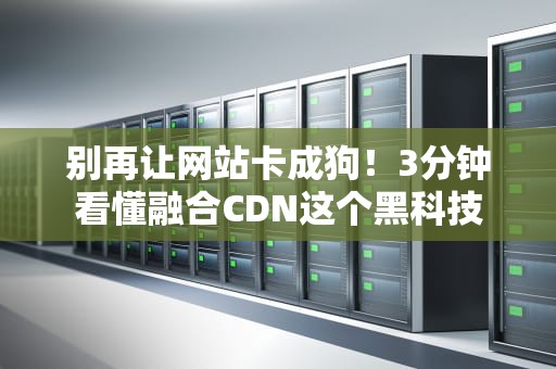 别再让网站卡成狗！3分钟看懂融合CDN这个黑科技
