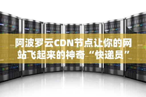阿波罗云CDN节点让你的网站飞起来的神奇“快递员”