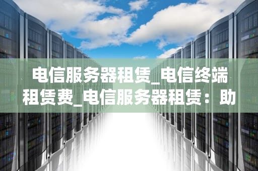 电信服务器租赁_电信终端租赁费_电信服务器租赁：助力企业发展的关键选择