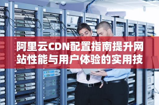 阿里云CDN配置指南提升网站性能与用户体验的实用技巧