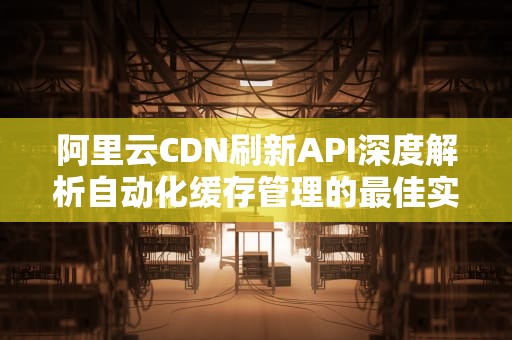 阿里云CDN刷新API深度解析自动化缓存管理的最佳实践