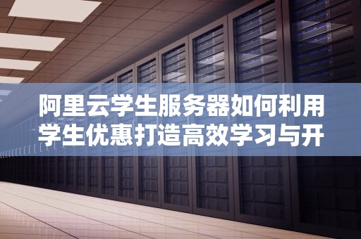 阿里云学生服务器如何利用学生优惠打造高效学习与开发环境