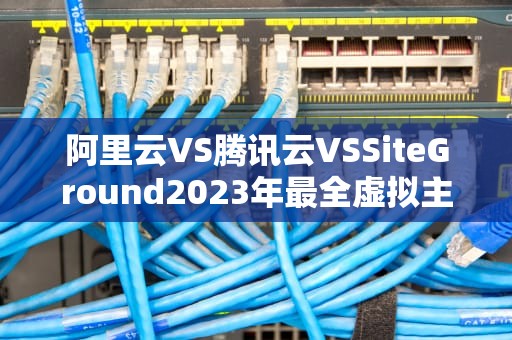 阿里云VS腾讯云VSSiteGround2023年最全虚拟主机防坑指南（新手必看）