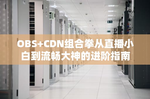 OBS+CDN组合拳从直播小白到流畅大神的进阶指南