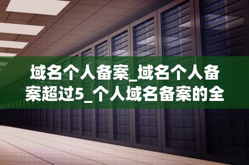 域名个人备案_域名个人备案超过5_个人域名备案的全面指南