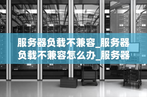 服务器负载不兼容_服务器负载不兼容怎么办_服务器负载不兼容的问题与解决方案