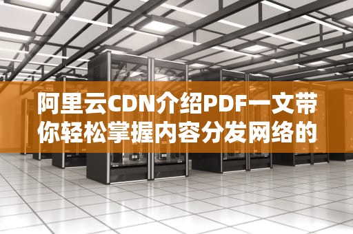 阿里云CDN介绍PDF一文带你轻松掌握内容分发网络的核心知识