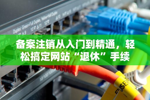 备案注销从入门到精通，轻松搞定网站“退休”手续