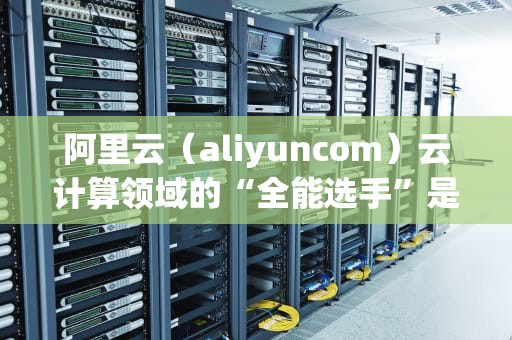阿里云（aliyuncom）云计算领域的“全能选手”是如何炼成的？