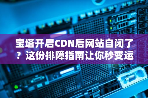 宝塔开启CDN后网站自闭了？这份排障指南让你秒变运维老司机