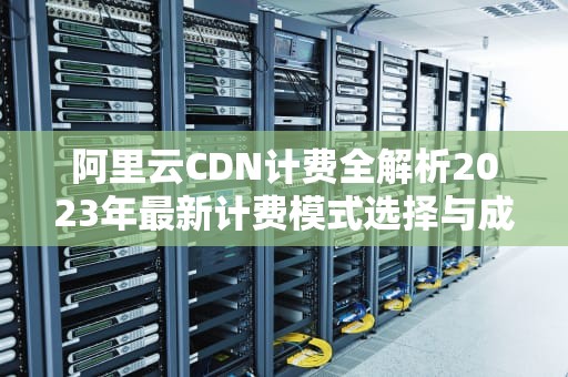 阿里云CDN计费全解析2023年最新计费模式选择与成本优化指南