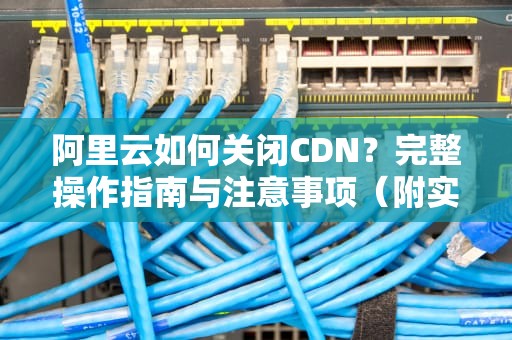 阿里云如何关闭CDN？完整操作指南与注意事项（附实战演示）