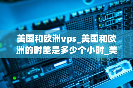 美国和欧洲vps_美国和欧洲的时差是多少个小时_美国和欧洲VPS的优势与差异