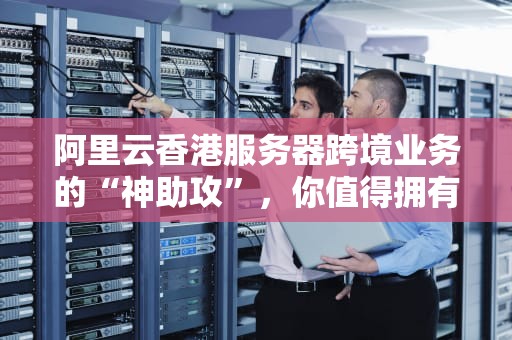 阿里云香港服务器跨境业务的“神助攻”，你值得拥有！