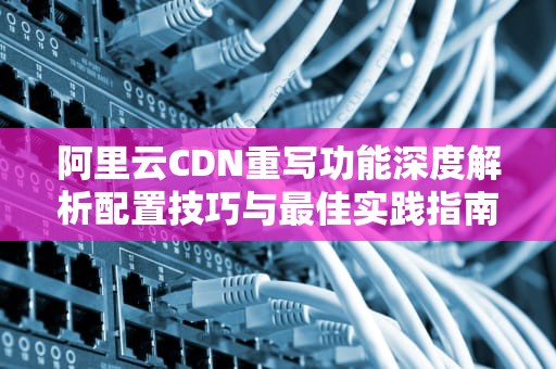 阿里云CDN重写功能深度解析配置技巧与最佳实践指南