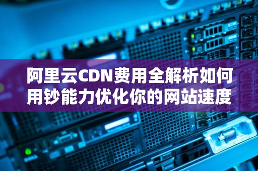 阿里云CDN费用全解析如何用钞能力优化你的网站速度？