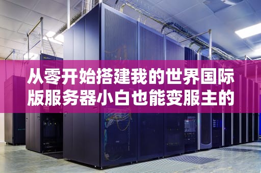 从零开始搭建我的世界国际版服务器小白也能变服主的终极指南（附防熊孩子秘籍）