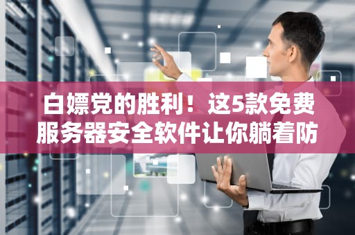 白嫖党的胜利！这5款免费服务器安全软件让你躺着防黑客（附保姆级避坑指南）