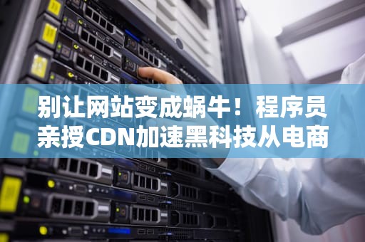 别让网站变成蜗牛！程序员亲授CDN加速黑科技从电商崩盘到直播丝滑的终极奥义