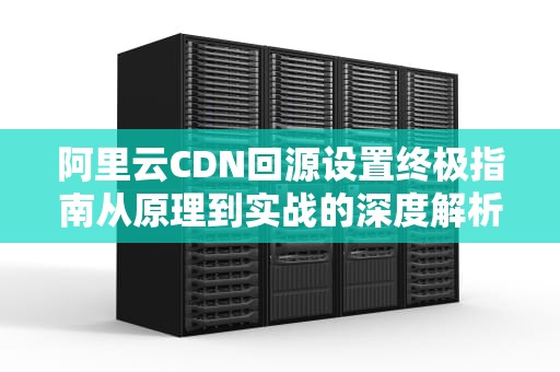 阿里云CDN回源设置终极指南从原理到实战的深度解析