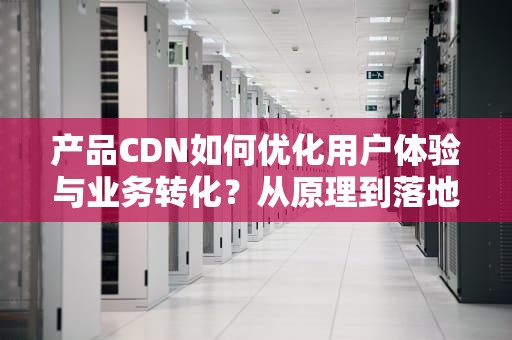 产品CDN如何优化用户体验与业务转化？从原理到落地的完整指南