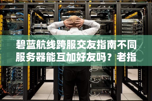 碧蓝航线跨服交友指南不同服务器能互加好友吗？老指挥官亲测真相