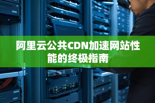 阿里云公共CDN加速网站性能的终极指南