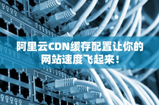 阿里云CDN缓存配置让你的网站速度飞起来！