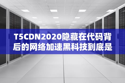 T5CDN2020隐藏在代码背后的网络加速黑科技到底是啥？程序员看完都直呼内行！