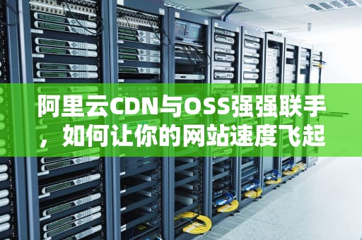 阿里云CDN与OSS强强联手，如何让你的网站速度飞起来？