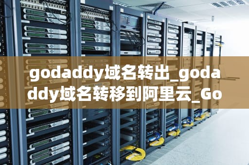 godaddy域名转出_godaddy域名转移到阿里云_GoDaddy域名转出指南