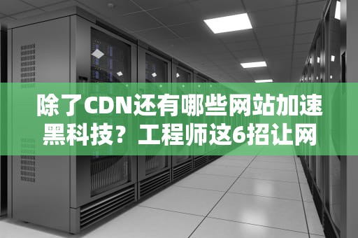 除了CDN还有哪些网站加速黑科技？工程师这6招让网页快得像坐火箭！