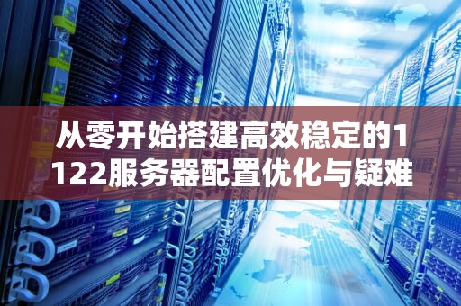 从零开始搭建高效稳定的1122服务器配置优化与疑难解答指南